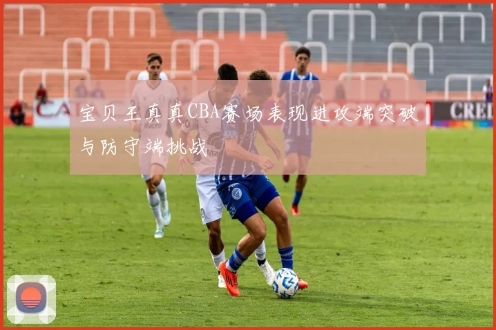 宝贝王真真CBA赛场表现进攻端突破与防守端挑战