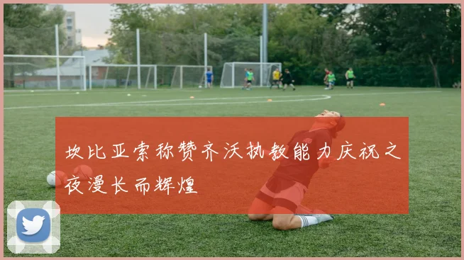 坎比亚索称赞齐沃执教能力庆祝之夜漫长而辉煌