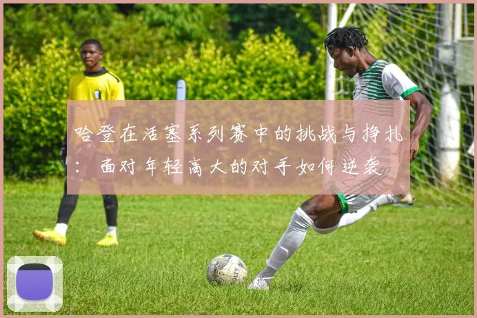 哈登在活塞系列赛中的挑战与挣扎：面对年轻高大的对手如何逆袭
